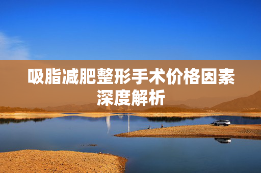 吸脂减肥整形手术价格因素深度解析