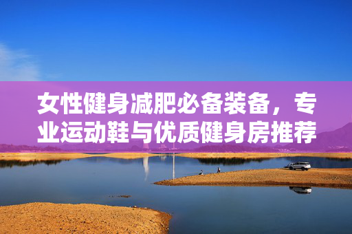 女性健身减肥必备装备，专业运动鞋与优质健身房推荐