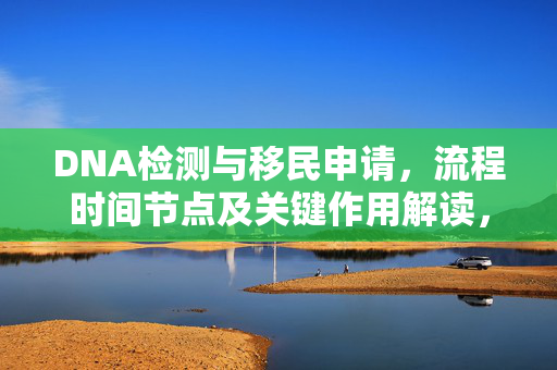 DNA检测与移民申请，流程时间节点及关键作用解读，多久获得移民签证？