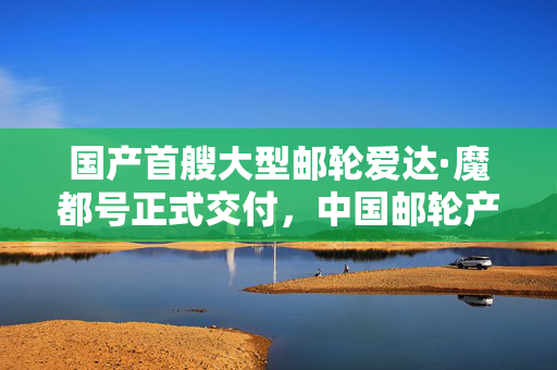 国产首艘大型邮轮爱达·魔都号正式交付，中国邮轮产业迈入崭新里程碑时代