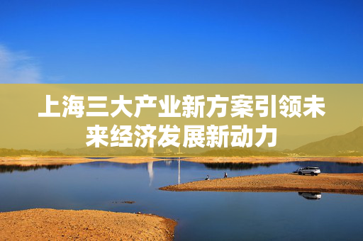 上海三大产业新方案引领未来经济发展新动力