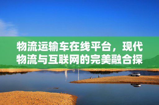 物流运输车在线平台，现代物流与互联网的完美融合探索