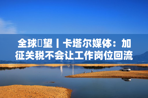 全球瞭望丨卡塔尔媒体：加征关税不会让工作岗位回流美国