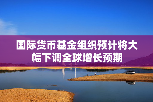 国际货币基金组织预计将大幅下调全球增长预期