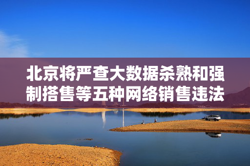 北京将严查大数据杀熟和强制搭售等五种网络销售违法行为