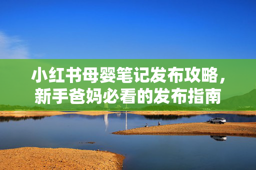 小红书母婴笔记发布攻略，新手爸妈必看的发布指南
