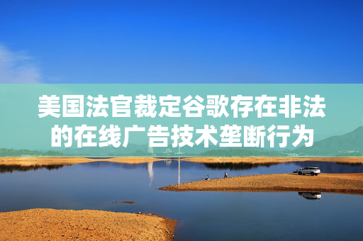 美国法官裁定谷歌存在非法的在线广告技术垄断行为