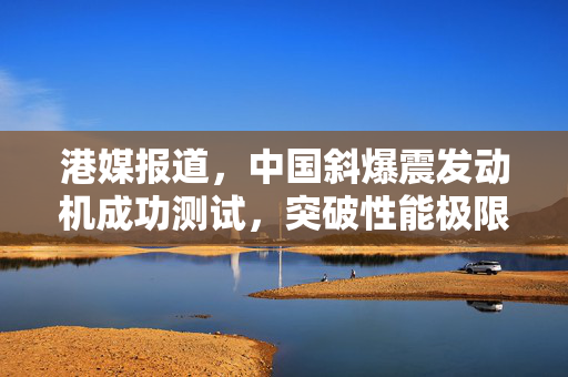 港媒报道，中国斜爆震发动机成功测试，突破性能极限引领航空新时代