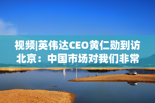 视频|英伟达CEO黄仁勋到访北京：中国市场对我们非常重要