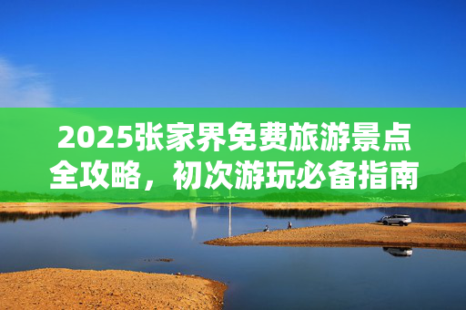 2025张家界免费旅游景点全攻略，初次游玩必备指南