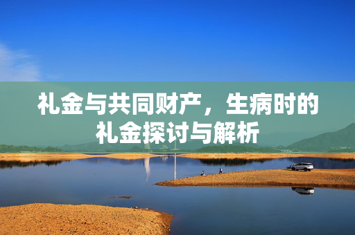 礼金与共同财产，生病时的礼金探讨与解析