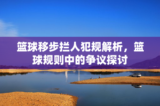 篮球移步拦人犯规解析，篮球规则中的争议探讨