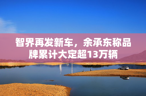 智界再发新车，余承东称品牌累计大定超13万辆