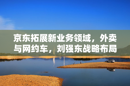 京东拓展新业务领域，外卖与网约车，刘强东战略布局揭秘