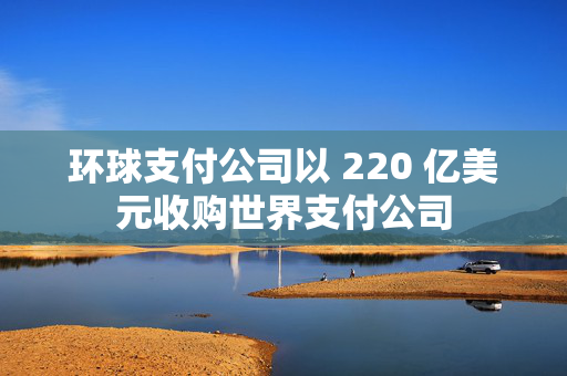 环球支付公司以 220 亿美元收购世界支付公司