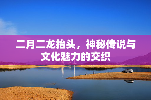 二月二龙抬头，神秘传说与文化魅力的交织