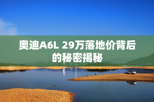 奥迪A6L 29万落地价背后的秘密揭秘