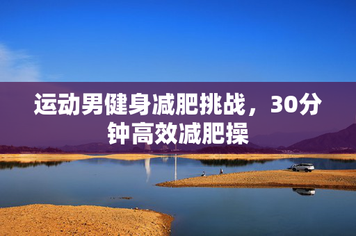 运动男健身减肥挑战，30分钟高效减肥操