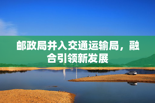 邮政局并入交通运输局，融合引领新发展