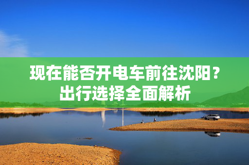 现在能否开电车前往沈阳？出行选择全面解析