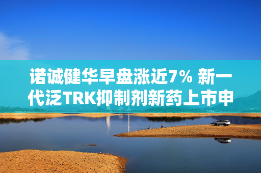 诺诚健华早盘涨近7% 新一代泛TRK抑制剂新药上市申请获受理