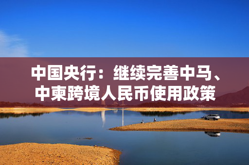 中国央行：继续完善中马、中柬跨境人民币使用政策