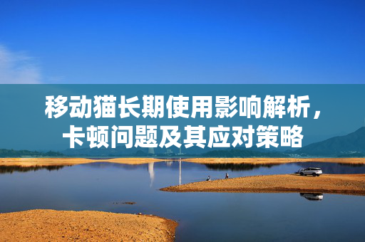 移动猫长期使用影响解析，卡顿问题及其应对策略