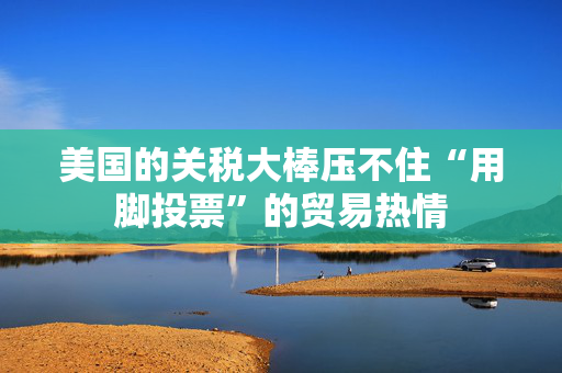 美国的关税大棒压不住“用脚投票”的贸易热情