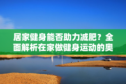 居家健身能否助力减肥？全面解析在家做健身运动的奥秘