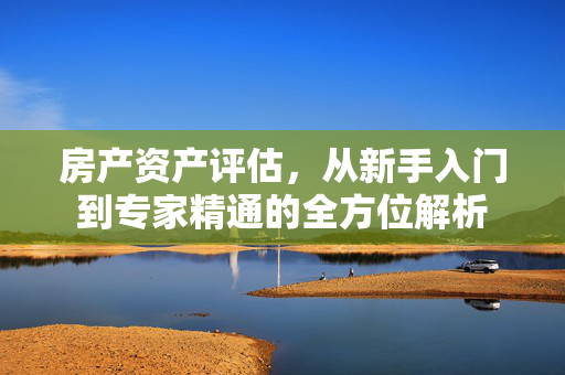 房产资产评估，从新手入门到专家精通的全方位解析