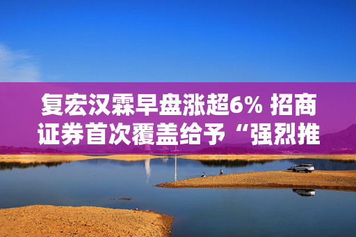 复宏汉霖早盘涨超6% 招商证券首次覆盖给予“强烈推荐”评级