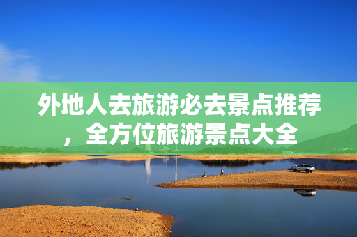 外地人去旅游必去景点推荐，全方位旅游景点大全