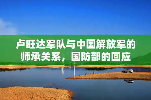 卢旺达军队与中国解放军的师承关系，国防部的回应