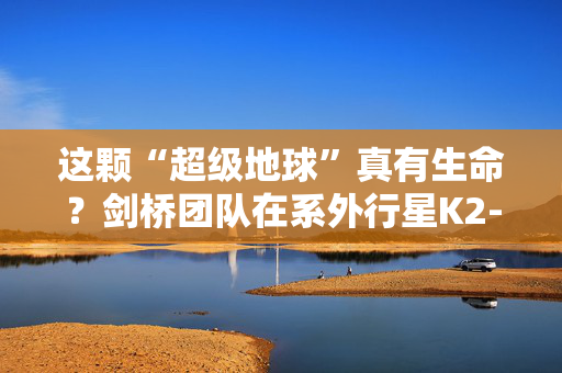 这颗“超级地球”真有生命？剑桥团队在系外行星K2-18b发现气体证据
