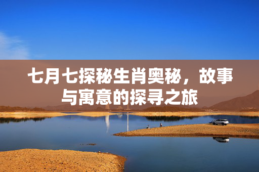 七月七探秘生肖奥秘，故事与寓意的探寻之旅