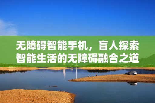 无障碍智能手机，盲人探索智能生活的无障碍融合之道