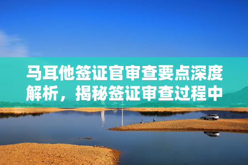 马耳他签证官审查要点深度解析，揭秘签证审查过程中的审查重点与关注点