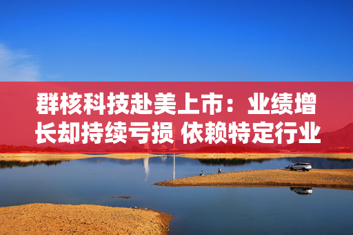 群核科技赴美上市：业绩增长却持续亏损 依赖特定行业、持续“失血”现金流缩水