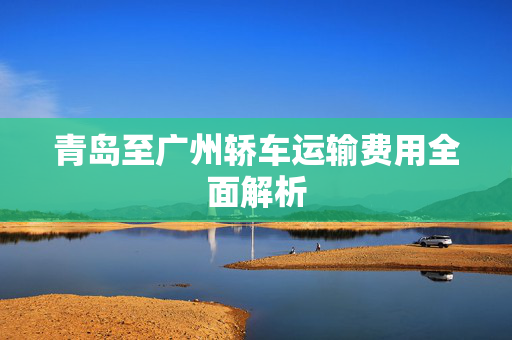 青岛至广州轿车运输费用全面解析