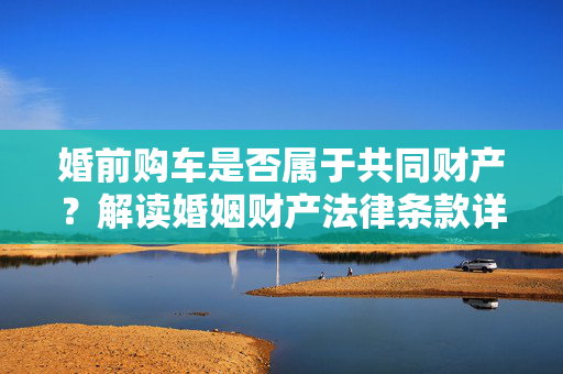 婚前购车是否属于共同财产？解读婚姻财产法律条款详解