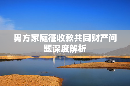 男方家庭征收款共同财产问题深度解析