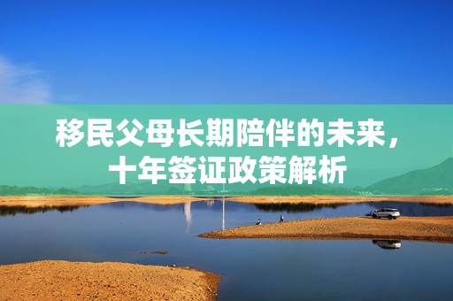 移民父母长期陪伴的未来，十年签证政策解析