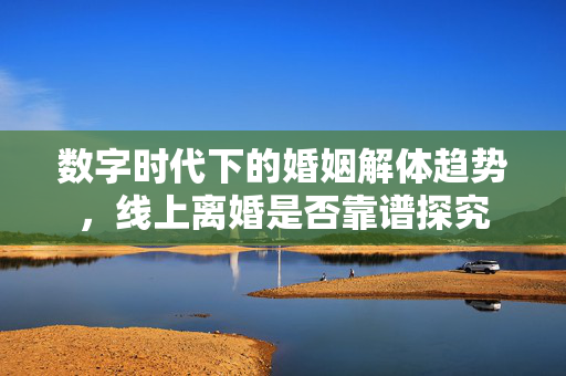 数字时代下的婚姻解体趋势，线上离婚是否靠谱探究