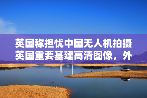 英国称担忧中国无人机拍摄英国重要基建高清图像，外交部回应