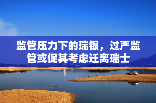 监管压力下的瑞银，过严监管或促其考虑迁离瑞士