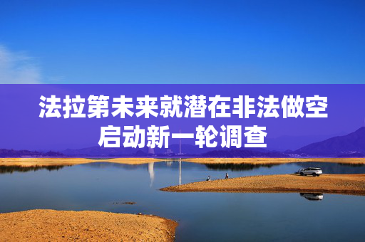 法拉第未来就潜在非法做空启动新一轮调查