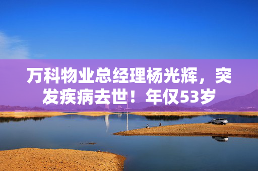万科物业总经理杨光辉，突发疾病去世！年仅53岁