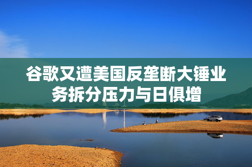 谷歌又遭美国反垄断大锤业务拆分压力与日俱增