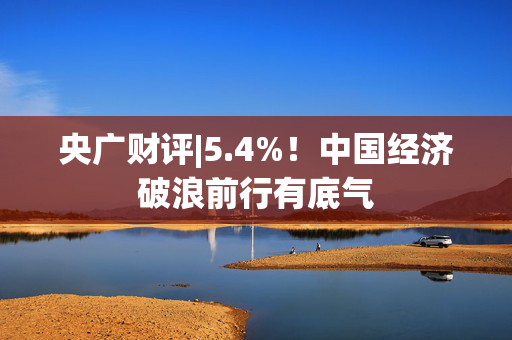 央广财评|5.4%！中国经济破浪前行有底气