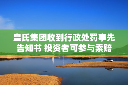 皇氏集团收到行政处罚事先告知书 投资者可参与索赔